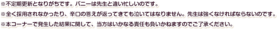 ※不定期更新となりがちです。バニーは先生と違い忙しいのです。※全く採用されなかったり、辛口の答えが返ってきても泣いてはなりません。先生は強くなければならないのです。※本コーナーで発生した結果に関して、当方はいかなる責任も負いかねますのでご了承ください。