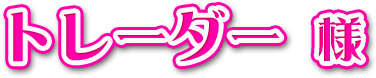 トレーダー様