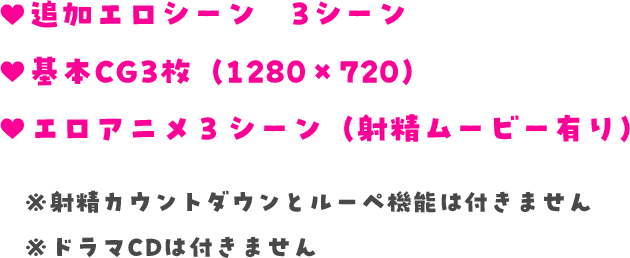 ♥追加エロシーン　3シーン　♥基本CG3枚（1280×720）　♥エロアニメ３シーン（射精ムービー有り）　※射精カウントダウンとルーペ機能は付きません　※ドラマCDは付きません