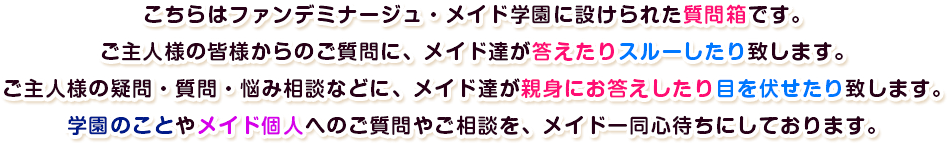 こちらはファンデミナージュ・メイド学園に設けられた質問箱です。ご主人様の皆様からのご質問に、メイド達が答えたりスルーしたり致します。ご主人様の疑問・質問・悩み相談などに、メイド達が親身にお答えしたり目を伏せたり致します。学園のことやメイド個人へのご質問やご相談を、メイド一同心待ちにしております。