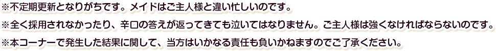 ※不定期更新となりがちです。メイドはご主人様と違い忙しいのです。※全く採用されなかったり、辛口の答えが返ってきても泣いてはなりません。ご主人様は強くなければならないのです。※本コーナーで発生した結果に関して、当方はいかなる責任も負いかねますのでご了承ください。